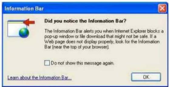Information Bar Did you notice the Information Bar? The Information Bar alerts you when Internet Explorer blocks a pop-up window or file download that might not be safe. If a Web page does not display properly, look for the Information Bar (near the top of your browser). □ Do not show this message again. Learn about the Information Bar... OK