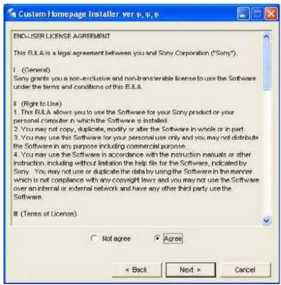 Custom Homepage Installer ver ��承系 END-USER LICENSE AGREEMENT This BULA is a legal agreement between you and Sony Corporation ("Sony"). I (General) Sony grants you a non-exclusive and non-transferable license to use the Software under the terms and conditions of this BULA. II (Right to Use) 1. This BULA allows you to use the Software for your Sony product or your personal computer in which the Software is installed. 2. You may not copy, duplicate, modify or alter the Software in whole or in part. 3. You may use this Software for your personal use only and you may not distribute the Software in any purpose including commercial purpose. 4. You may use the Software in accordance with the instruction manuals or other instruction, including without limitation the help file for the Software, indicated by Sony. You may not use or duplicate the data by using the Software in the manner which is not compliance with any copyright laws and you may not use the Software over an internal or external network and have any other third party use the Software. III (Terms of License) ○ Not agree ○ Agree < Back Next > Cancel