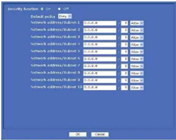 Security function Default policy Entry Network address/Subnet 1 0.0.0.0 B Allow Network address/Subnet 2 0.0.0.0 B Allow Network address/Subnet 3 0.0.0.0 B Allow Network address/Subnet 4 0.0.0.0 B Allow Network address/Subnet 5 0.0.0.0 B Allow Network address/Subnet 6 0.0.0.0 B Allow Network address/Subnet 7 0.0.0.0 B Allow Network address/Subnet 8 0.0.0.0 B Allow Network address/Subnet 9 0.0.0.0 B Allow Network address/Subnet 10 0.0.0.0 B Allow