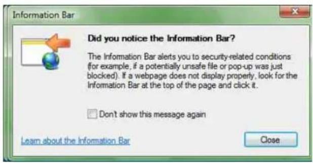 Did you notice the Information Bar? The Information Bar alerts you to security-related conditions (for example, if a potentially unsafe file or pop-up was just blocked). If a webpage does not display property, look for the Information Bar at the top of the page and click it. Don't show this message again Learn about the Information Bar Close