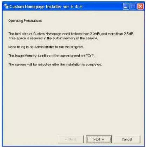 Custom Homepage Installer ver *.* * Operating Precautions The total size of Custom Homepage need be less than 2.0MB, and more than 2.5MB free space is required in the built-in memory of the camera. Need to log in as Administrator to run the program. The Image Memory function of the camera need set "Off". The camera will be retoocted after the installation is completed.