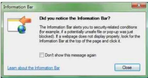 Did you notice the Information Bar? The Information Bar alerts you to security-related conditions (for example, if a potentially unsafe file or pop-up was just blocked). If a webpage does not display properly, look for the Information Bar at the top of the page and click it. Don't show this message again Learn about the Information Bar Close