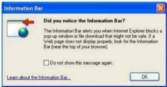 Information Bar Did you notice the Information Bar? The Information Bar alerts you when Internet Explorer blocks a pop-up window or file download that might not be safe. If a Web page does not display properly, look for the Information Bar (near the top of your browser). □ Do not show this message again. Learn about the Information Bar... OK