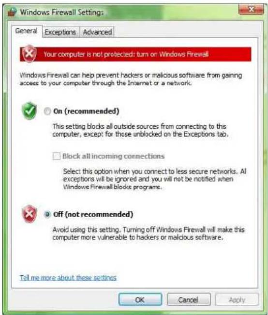 Windows Firewall Settings: General Exceptions Advanced Your computer is not protected: turn on Windows Firewall Windows Firewall can help prevent hackers or malicious software from gaining access to your computer through the Internet or a network. On (recommended) This setting blocks all outside sources from connecting to this computer, except for those unblocked on the Exceptions tab. Block all incoming connections Select this option when you connect to less secure networks. All exceptions will be ignored and you will not be notified when Windows Firewall blocks programs. Off (not recommended) Avoid using this setting. Turning off Windows Firewall will make this computer more vulnerable to hackers or malicious software. Tell me more about these settings OK Cancel Apply