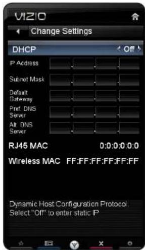 VIZIO Change Settings DHCP Off IP Address Subnet Mask Default Gateway Pref. DNS Server Alt. DNS Server RJ45 MAC 0:0:0:0:0:0 Wireless MAC FF:FF:FF:FF:FF:FF Dynamic Host Configuration Protocol. Select "Off" to enter static P