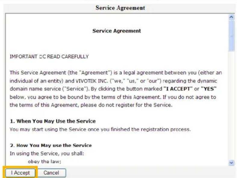Service Agreement IMPORTANT □□ READ CAREFULLY This Service Agreement (the "Agreement") is a legal agreement between you (either an individual of an entity) and VIVOTEK INC. ("we," "us," or "our") regarding the dynamic domain name service ("Service"). By clicking the button marked "I ACCEPT" or "YES" below, you agree to be bound by the terms of this Agreement. If you do not agree to the terms of this Agreement, please do not register for the Service. 1. When You May Use the Service You may start using the Service once you finished the registration process. 2. How You May use the Service In using the Service, you shall: obey the law; I Accept Cancel
