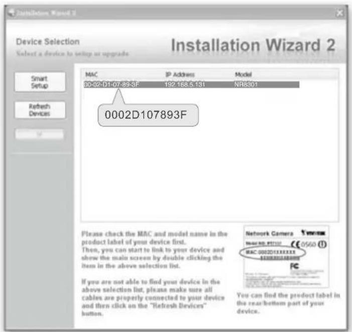 Device Selection Select a device to setup or upgrade MAC IP Address Model 00-02-D1-07-89-3F 192.168.5.131 NR8301 0002D107893F Please check the MAC and model name in the product label if your device first. Then, you can start to link to your device and show the main screen by double clicking the items in the above selection list. If you are not able to find your device in the above selection list, please make sure all cables are properly connected to your device and then click on the "Refresh Devices" button. Network Camera MAC NO: 97132 €8560 (1) MAC 0002D107893X You can find the product label in the rear bottom part of your device.