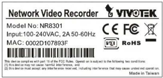 Network Video Recorder VTVOTEK Model No: NR8301 Input: 100-240VAC, 2A 50-60Hz MAC: 0002D107893F CE FC RoHS This device complies with part 15 of the FCC Rules. Operat on is subject to the following two conditions: (1) This device may not cause harmful interference, and (2) This device must accept any interference received, including interference that may cause undesired operation. Made in Taiwan