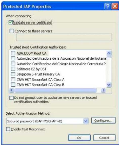Protected EAP Properties When connecting: ✓ Validate server certificate ☐ Connect to these servers: Trusted Root Certification Authorities: ☐ ABA.ECOM Root CA ☐ Autoridad Certificadora de la Asociacion Nacional del Notara ☐ Autoridad Certificadora del Colegio Nacional de Correduria P ☐ Baltimore EZ by DST ☐ Belgacom E-Trust Primary CA ☐ C&W HKT SecureNet CA Class A ☐ C&W HKT SecureNet CA Class B ☐ Do not prompt user to authorize new servers or trusted certification authorities. Select Authentication Method: Secured password (EAP-MSCHAP v2) Configure... ☐ Enable Fast Reconnect OK Cancel
