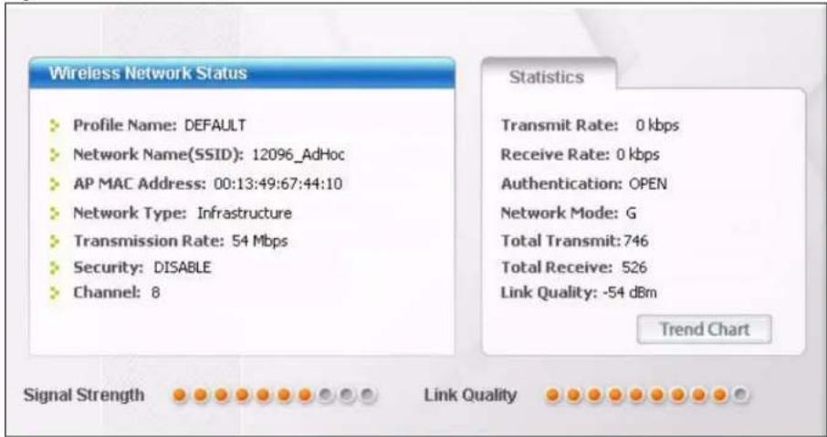 Wireless Network Status Profile Name: DEFAULT Network Name(SSID): 12096_AdHoc AP MAC Address: 00:13:49:67:44:10 Network Type: Infrastructure Transmission Rate: 54 Mbps Security: DISABLE Channel: 8 Statistics Transmit Rate: 0 kbps Receive Rate: 0 kbps Authentication: OPEN Network Mode: G Total Transmit: 746 Total Receive: 526 Link Quality: -54 dBm Trend Chart Signal Strength Link Quality