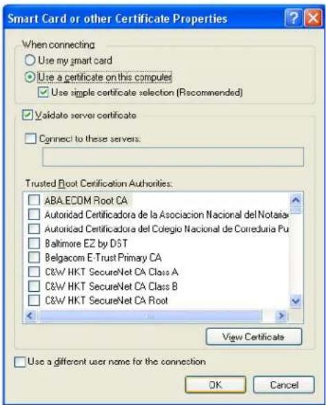 Smart Card or other Certificate Properties When connecting Use my smart card Use a certificate on this computer Use simple certificate selection (Recommended) Validate server certificate Connect to these servers. Trusted Root Certification Authorities: ABA.ECOM Root CA Autoridad Certificadora de la Asociacion Nacional del Notalia Autoridad Certificadora del Colegio Nacional de Correduría Pu Baltimore EZ by DST Belgacom E-Trust Primary CA C&W HKT SecureNet CA Class A C&W HKT SecureNet CA Class B C&W HKT SecureNet CA Root View Certificate Use a different user name for the connection OK Cancel