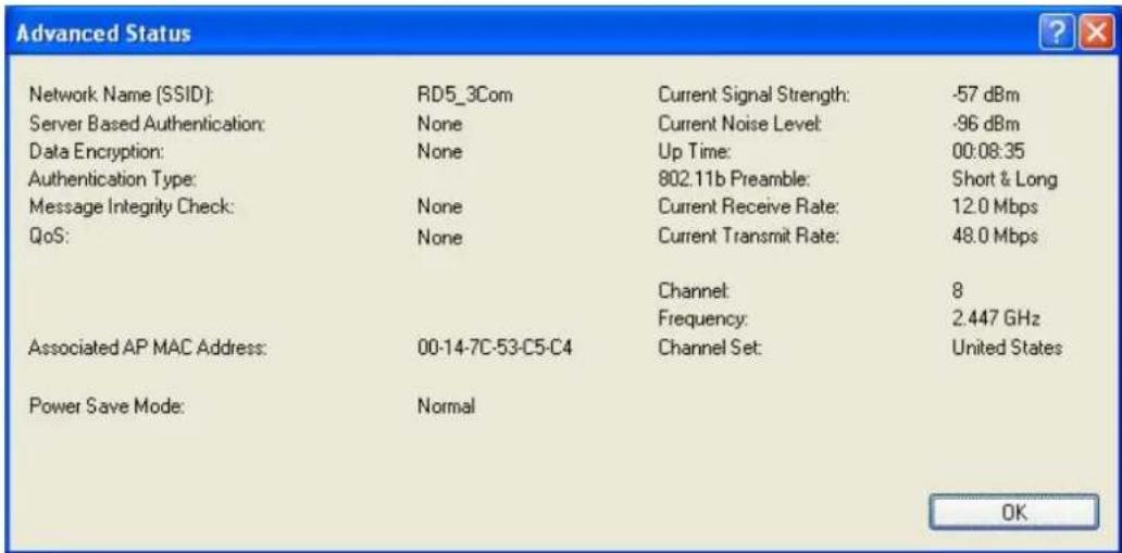 Advanced Status Network Name (SSID): RD5_3Com Current Signal Strength: -57 dBm Server Based Authentication: None Current Noise Level: -96 dBm Data Encryption: None Up Time: 00:08:35 Authentication Type: 802.11b Preamble: Short & Long Message Integrity Check: None Current Receive Rate: 12.0 Mbps QoS: None Current Transmit Rate: 48.0 Mbps Channel: 8 Frequency: 2.447 GHz Associated AP MAC Address: 00-14-7C-53-C5-C4 Channel Set: United States Power Save Mode: Normal OK