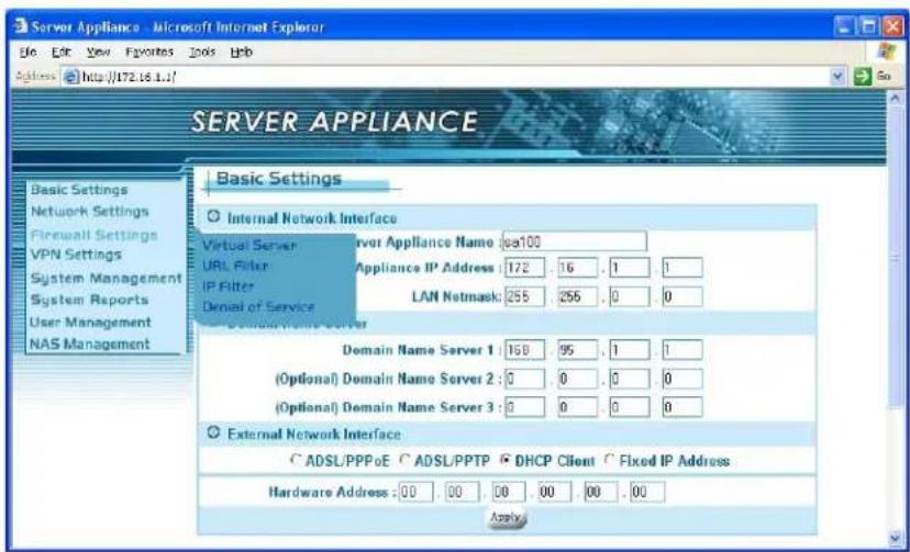 Server Appliance Basic Settings Internal Network Interface Virtual Server URL Filter IP Filter Denial of Service Servor Appliance Name: sea100 Appliance IP Address: 172 . 16 . 1 . 1 LAN Netmask: 255 . 255 . 0 . 0 Domain Name Server Domain Name Server 1: 168 . 95 . 1 . 1 (Optional) Domain Name Server 2: 0 . 0 . 0 . 0 (Optional) Domain Name Server 3: 0 . 0 . 0 . 0 External Network Interface • ADSL/PPPoE • ADSL/PPTP • DHCP Client • Fixed IP Address Hardware Address: 00 . 00 . 00 . 00 . 00 . Apply