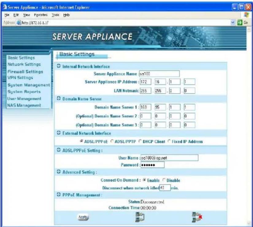 Server Appliance Basic Settings Internal Network Interface Server Appliance Name: iso100 Server Appliance IP Address: 172 16 . 1 . 1 LAN Netmask: 255 255 . 0 . 0 Domain Name Server Domain Name Server 1: 168 95 1 1 (Optional) Domain Name Server 2: 0 0 . 0 . 0 (Optional) Domain Name Server 3: 0 0 . 0 . 0 External Network Interface ADSL/PPPoE ADSL/PPTP DHCP Client Fixed IP Address ADSL/PPPoE Setting: User Name: iso100@sp.net Password: ****** Advanced Setting : Connect On-Demand: Enable Disable Disconnect when network idled:40 min. PPPoE Management : Status:Disconnected Connection Time:00:00:00 Apply