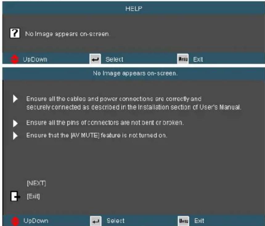 HELP ? No Image appears on-screen. UpDown Select New Exit No Image appears on-screen. Ensure all the cables and power connections are correctly and securely connected as described in the Installation section of User's Manual. Ensure all the pins or connectors are not bent or broken. Ensure that the [AV MUTE] feature is not turned on. [NEXT] [Exit] UpDown Select New Exit