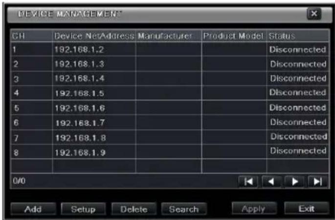 DEVICE MANAGEMENT CH Device NetAddress Manufacturer Product Model Status 1 192.168.1.2 Disconnected 2 192.168.1.3 Disconnected 3 192.168.1.4 Disconnected 4 192.168.1.5 Disconnected 5 192.168.1.6 Disconnected 6 192.168.1.7 Disconnected 7 192.168.1.8 Disconnected 8 192.168.1.9 Disconnected 0/0 Add Setup Delete Search Apply Exit