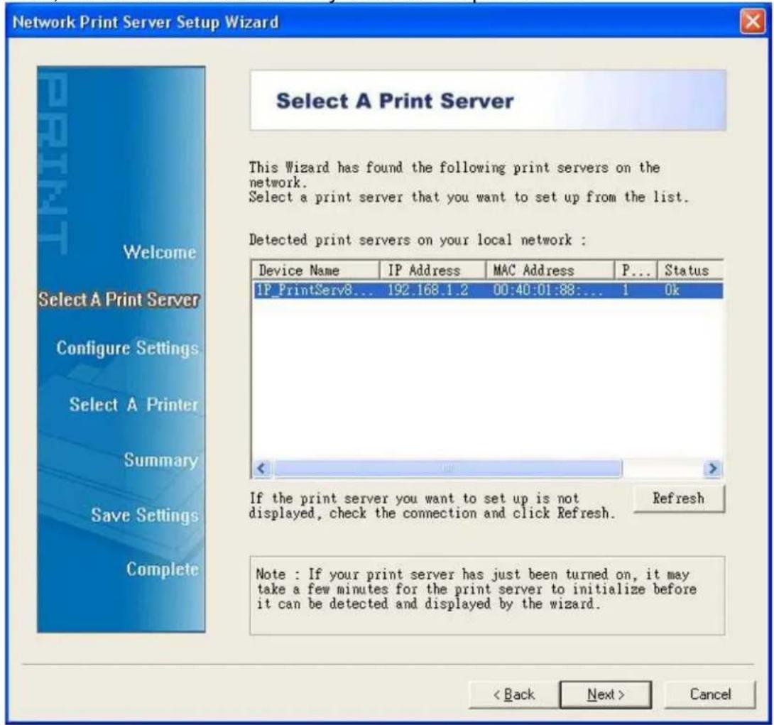 Network Print Server Setup Wizard Select A Print Server This Wizard has found the following print servers on the network. Select a print server that you want to set up from the list. Detected print servers on your local network : Device Name IP Address MAC Address P... Status IP_PrintServ8... 192.168.1.2 00:40:01:88:... 1 Ok If the print server you want to set up is not displayed, check the connection and click Refresh. Refresh Note : If your print server has just been turned on, it may take a few minutes for the print server to initialize before it can be detected and displayed by the wizard. < Back Next > Cancel