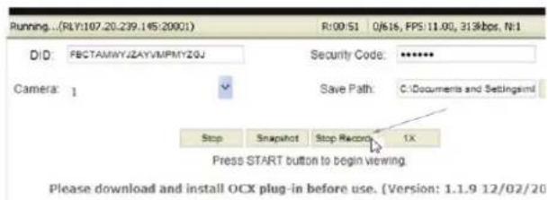 Running...(RLY:107.20.239.145:20001) R:00:51 0/616, FPS:11.00, 313kbps, N:1 D/D: FBCTAMWYJZAYVMPMYZGJ Security Code: ****** Camera: 1 Save Path: C:\Documents and Settings\ui Stop Snapshot Stop Record 1X Press START button to begin viewing. Please download and install OCX plug-in before use. (Version: 1.1.9 12/02/20