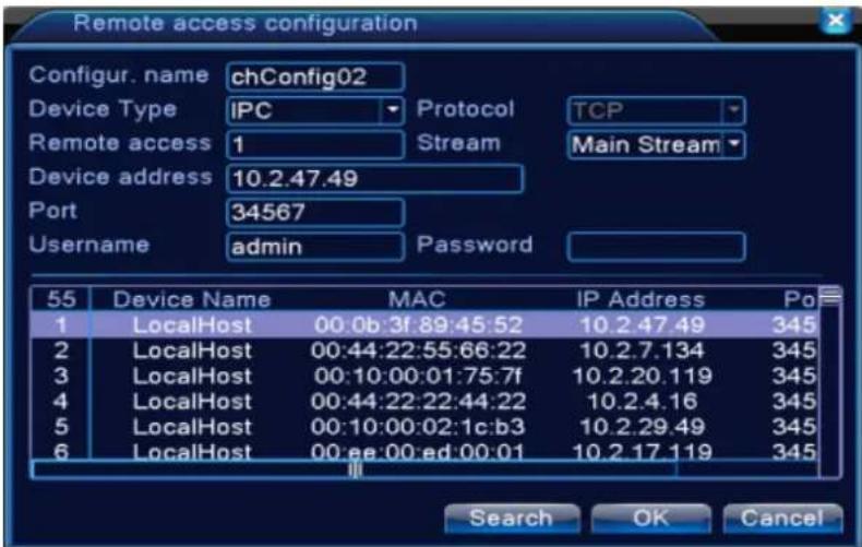 Remote access configuration Configur. name chConfig02 Device Type IPC Protocol TCP Remote access 1 Stream Main Stream Device address 10.2.47.49 Port 34567 Username admin Password 55 Device Name MAC IP Address Po 1 LocalHost 00:0b:3f:89:45:52 10.2.47.49 345 2 LocalHost 00:44:22:55:66:22 10.2.7.134 345 3 LocalHost 00:10:00:01:75:7f 10.2.20.119 345 4 LocalHost 00:44:22:22:44:22 10.2.4.16 345 5 LocalHost 00:10:00:02:1c:b3 10.2.29.49 345 6 LocalHost 00:ee:00:ed:00:01 10.2.17.119 345 Search OK Cancel