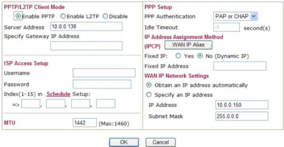 PPTP/L2TP Client Mode Enable PPTP Enable L2TP Disable Server Address 10.0.0.138 Specify Gateway IP Address ISP Access Setup Username Password Index(1-15) in Schedule Setup: => , , , , , MTU 1442 (Max:1460) PPP Setup PPP Authentication PAP or CHAP Idle Timeout -1 second(s) IP Address Assignment Method (IPCP) WAN IP Alias Fixed IP: Yes No (Dynamic IP) Fixed IP Address WAN IP Network Settings Obtain an IP address automatically Specify an IP address IP Address 10.0.0.150 Subnet Mask 255.0.0.0 OK Cancel