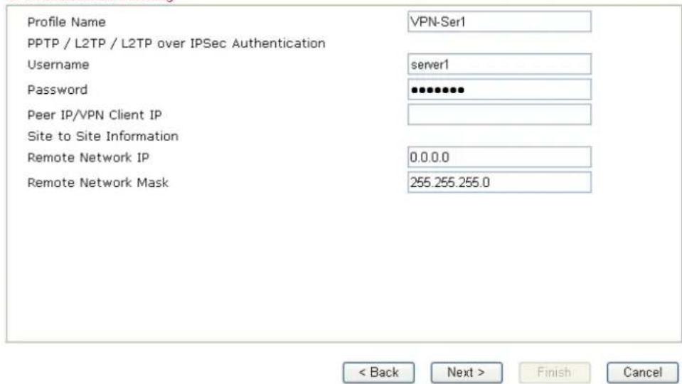 Profile Name VPN-Ser1 PPTP / L2TP / L2TP over IPSec Authentication Username server1 Password ************ Peer IP/VPN Client IP Site to Site Information Remote Network IP 0.0.0.0 Remote Network Mask 255.255.255.0 < Back Next > Finish Cancel