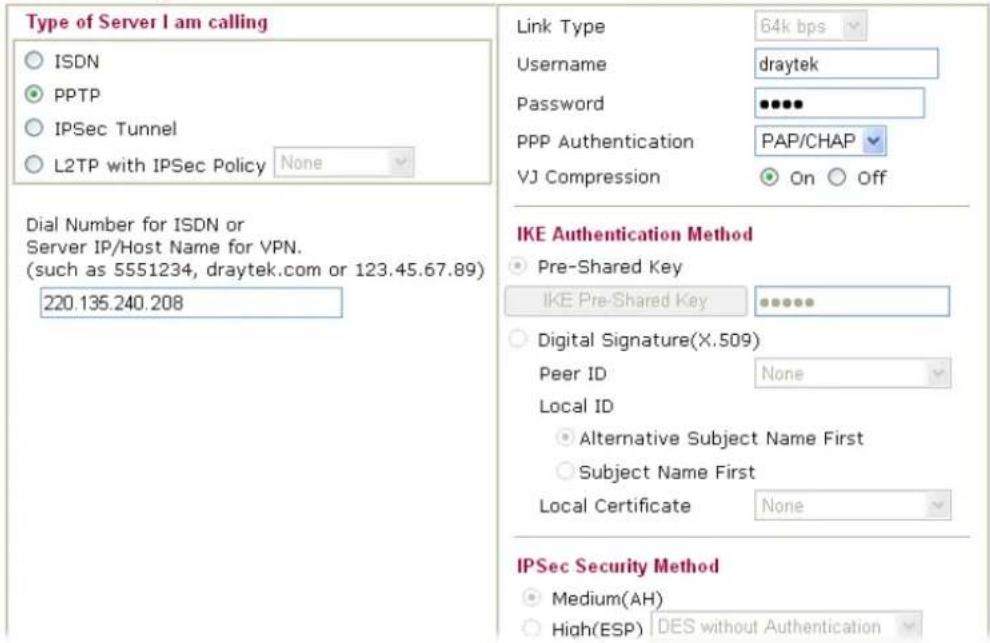 Type of Server I am calling ○ ISDN ● PPTP ○ IPSec Tunnel ○ L2TP with IPSec Policy None Dial Number for ISDN or Server IP/Host Name for VPN. (such as 5551234, draytek.com or 123.45.67.89) 220.135.240.208 Link Type 64k bps Username draytek Password ••••• PPP Authentication PAP/CHAP VJ Compression On Off IKE Authentication Method ● Pre-Shared Key IKE Pre-Shared Key •••••• ○ Digital Signature(X.509) Peer ID None Local ID ○ Alternative Subject Name First ○ Subject Name First Local Certificate None IPSec Security Method ● Medium(AH) ○ High(ESP) DES without Authentication