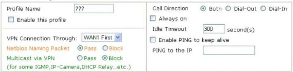 Profile Name ???? Enable this profile VPN Connection Through: WAN1 First Netbios Naming Packet ○ Pass ○ Block Multicast via VPN ○ Pass ○ Block (for some IGMP,IP-Camera,DHCP Relay...etc.) Call Direction ● Both ○ Dial-Out ○ Dial-In □ Always on Idle Timeout 300 second(s) □ Enable PING to keep alive PING to the IP
