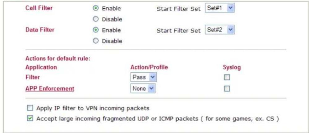 Call Filter Enable Start Filter Set Set#1 Disable Data Filter Enable Start Filter Set Set#2 Disable Actions for default rule: Application Action/Profile Syslog Filter Pass APP Enforcement None Apply IP filter to VPN incoming packets Accept large incoming fragmented UDP or ICMP packets ( for some games, ex. CS )