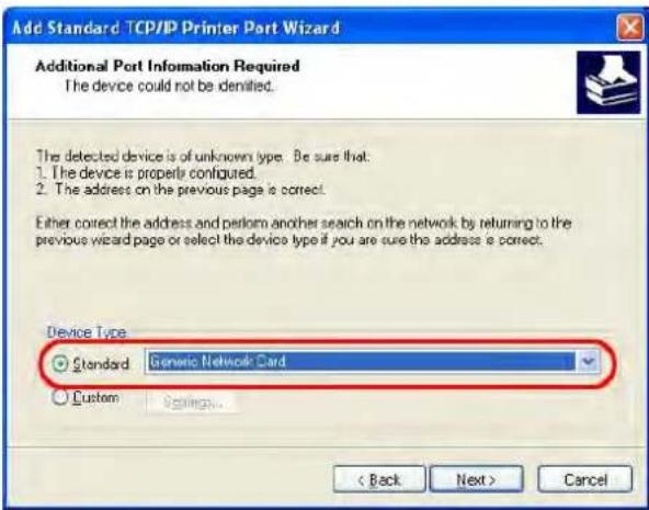 Add Standard TCP/IP Printer Port Wizard Additional Port Information Required The device could not be identified. The detected device is of unknown type. Be sure that: 1. The device is properly configured. 2. The address on the previous page is correct. Either correct the address and perform another search on the network by returning to the previous wizard page or select the device type if you are sure the address is correct. Device Type Standard Generic Network Card Custom Settings... < Back Next > Cancel