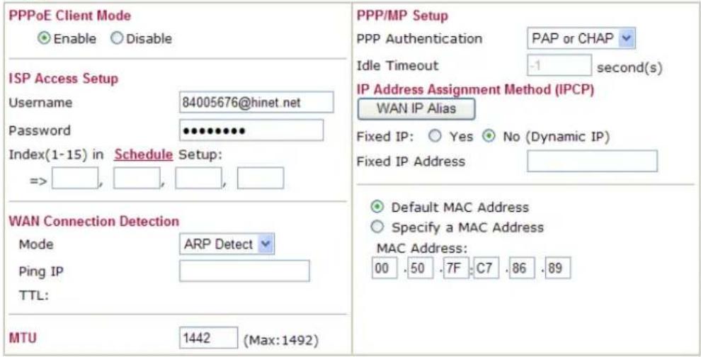PPPoE Client Mode Enable Disable ISP Access Setup Username 84005676@hinet.net Password •••••••• Index(1-15) in Schedule Setup: => , , , , , WAN Connection Detection Mode ARP Detect Ping IP TTL: MTU 1442 (Max:1492) PPP/MP Setup PPP Authentication PAP or CHAP Idle Timeout -1 second(s) IP Address Assignment Method (IPCP) WAN IP Alias Fixed IP: Yes No (Dynamic IP) Fixed IP Address Default MAC Address Specify a MAC Address MAC Address: 00 .50 .7F .C7 .86 .89
