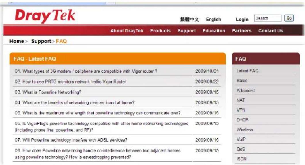 DrayTek 繁體中文 English Login Search Go About DrayTek Products Support Education Partners Contact Us Home > Support > FAQ FAQ - Latest FAQ 01. What types of 3G modem / callphone are compatible with Vigor router ? 2009/10/01 02. How to use PRTG monitors network traffic Vigor Router 2009/09/22 03. What is Powerline Networking? 2009/09/15 04. What are the benefits of networking devices found at home? 2009/09/15 05. What is the maximum wire length that powerline technology can communicate over? 2009/09/15 06. Is VigorPlug's powerline technology compatible with other home networking technologies (including phone line, powerline, and RF)? 2009/09/15 07. Will Powerline technology interfere with ADSL services? 2009/09/15 08. How does Powerline networking handle co-interference between two adjacent homes using powerline technology? How is eavesdropping prevented? 2009/09/15 FAQ Latest FAQ Basic Advanced NAT VPN DHCP Wireless VoIP QoS ISDN