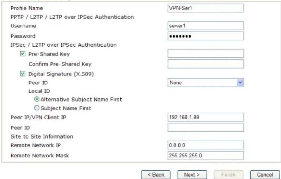 Profile Name PPTP / L2TP / L2TP over IPSec Authentication Username Password IPSec / L2TP over IPSec Authentication ✓ Pre-Shared Key Confirm Pre-Shared Key ✓ Digital Signature (X.509) Peer ID Local ID ○ Alternative Subject Name First ○ Subject Name First Peer IP/VPN Client IP Peer ID Site to Site Information Remote Network IP Remote Network Mask VPN-Ser1 server1 None 192.168.1.99 0.0.0.0 255.255.255.0 < Back Next > Finish Cancel