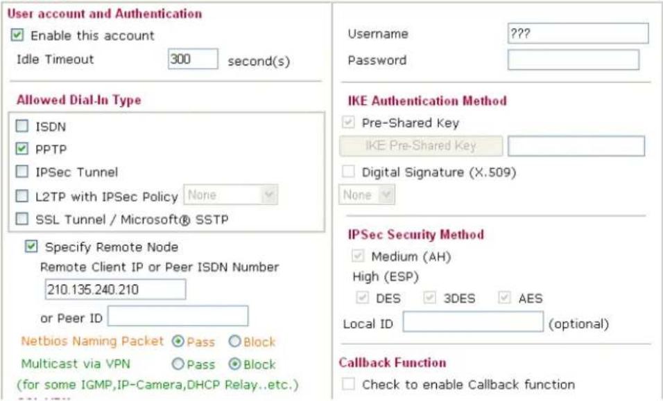 User account and Authentication Enable this account Idle Timeout 300 second(s) Allowed Dial-In Type ISDN PPTP IPSec Tunnel L2TP with IPSec Policy None SSL Tunnel / Microsoft® SSTP Specify Remote Node Remote Client IP or Peer ISDN Number 210.135.240.210 or Peer ID Netbios Naming Packet Pass Block Multicast via VPN Pass Block (for some IGMP,IP-Camera,DHCP Relay..etc.) Username ???? Password IKE Authentication Method Pre-Shared Key IKE Pre-Shared Key Digital Signature (X.509) None IPSec Security Method Medium (AH) High (ESP) DES 3DES AES Local ID (optional) Callback Function Check to enable Callback function