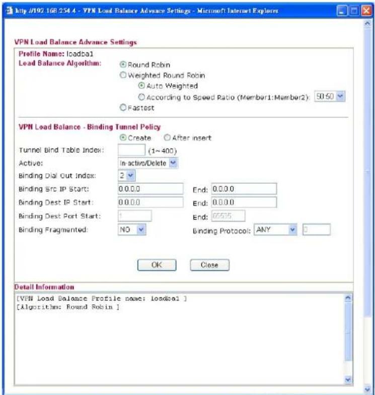 http://192.168.254.4 - VPN Load Balance Advance Settings - Microsoft Internet Explorer VPN Load Balance Advance Settings Profile Name: loadbal Load Balance Algorithm: Round Robin Weighted Round Robin Auto Weighted According to Speed Ratio (Member1:Member2): 50:50 Fastest VPN Load Balance - Binding Tunnel Policy Create After insert Tunnel Bind Table Index: (1~400) Active: In-active/Delete Binding Dial Out Index: 2 Binding Src IP Start: 0.0.0.0 End: 0.0.0.0 Binding Dest IP Start: 0.0.0.0 End: 0.0.0.0 Binding Dest Port Start: 1 End: 05575 Binding Fragmented: NO Binding Protocol: ANY OK Close Detail Information [VPN Load Balance Profile name: loadbal] [Algorithm: Round Robin]