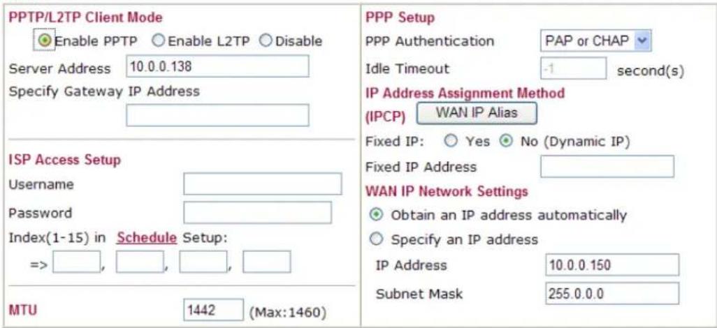 PPTP/L2TP Client Mode Enable PPTP Enable L2TP Disable Server Address 10.0.0.138 Specify Gateway IP Address ISP Access Setup Username Password Index(1-15) in Schedule Setup: => , , , , , MTU 1442 (Max:1460) PPP Setup PPP Authentication PAP or CHAP Idle Timeout -1 second(s) IP Address Assignment Method (IPCP) WAN IP Alias Fixed IP: Yes No (Dynamic IP) Fixed IP Address WAN IP Network Settings Obtain an IP address automatically Specify an IP address IP Address 10.0.0.150 Subnet Mask 255.0.0.0
