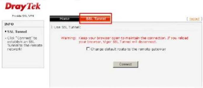 DrayTek Provide SSL VPN INFO • SSL Tunnel • Click "Connect" to establish an SSL Tunnel to the remote network! Home SSL Tunnel Use SSL Tunnel: Warning: Keep your browser open to maintain the connection. If you reload your browser, Viger SSL Tunnel will disconnect. Change default routes to the remote gateway Connect