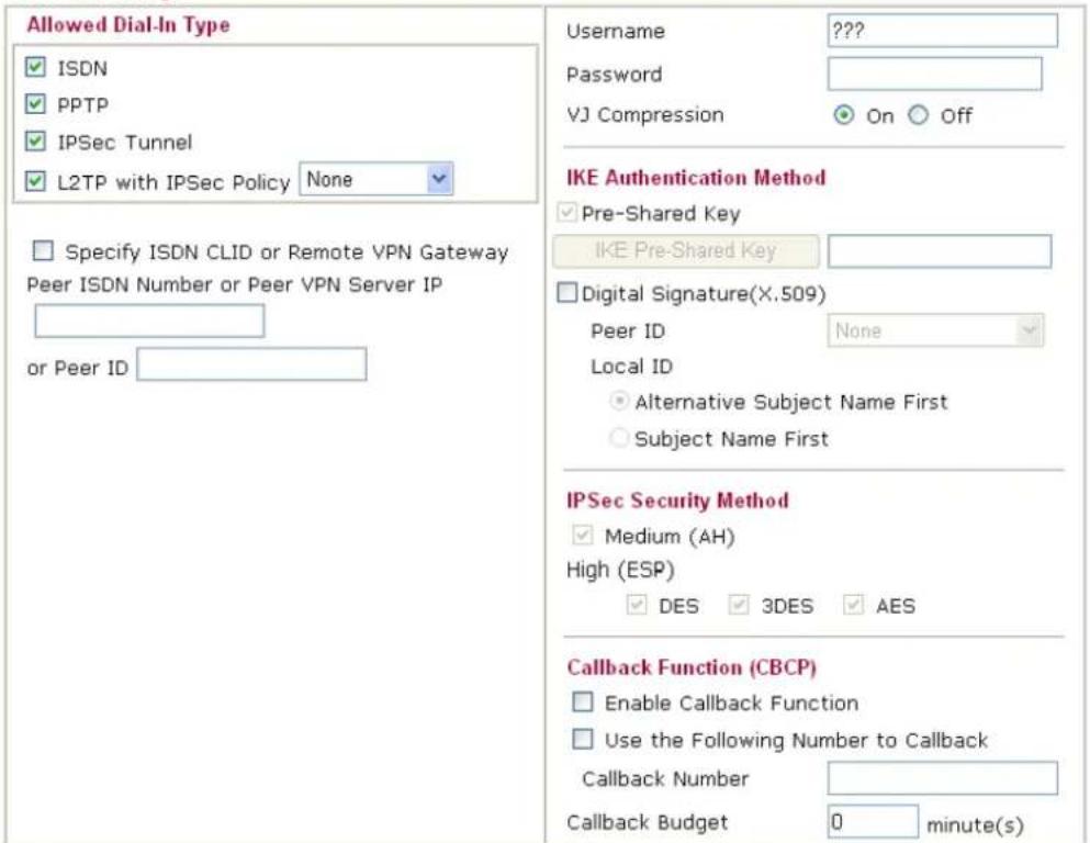 Allowed Dial-In Type ✓ ISDN ✓ PPTP ✓ IPSec Tunnel ✓ L2TP with IPSec Policy None Specify ISDN CLID or Remote VPN Gateway Peer ISDN Number or Peer VPN Server IP or Peer ID Username ???? Password VJ Compression On Off IKE Authentication Method ✓ Pre-Shared Key IKE Pre-Shared Key Digital Signature(X.509) Peer ID None Local ID Alternative Subject Name First Subject Name First IPSec Security Method ✓ Medium (AH) High (ESP) ✓ DES 3DES AES Callback Function (CBCP) Enable Callback Function Use the Following Number to Callback Callback Number Callback Budget 0 minute(s)
