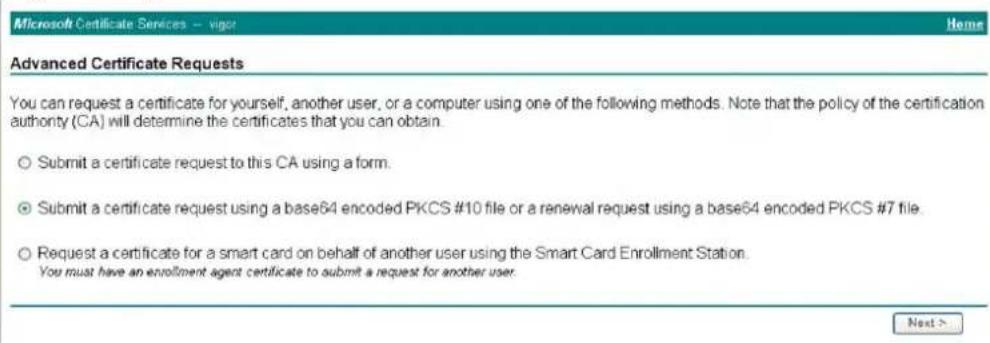 Microsoft Certificate Services -- vigor Advanced Certificate Requests You can request a certificate for yourself, another user, or a computer using one of the following methods. Note that the policy of the certification authority (CA) will determine the certificates that you can obtain. ○ Submit a certificate request to this CA using a form. ○ Submit a certificate request using a base64 encoded PKCS #10 file or a renewal request using a base64 encoded PKCS #7 file. ○ Request a certificate for a smart card on behalf of another user using the Smart Card Enrollment Station. You must have an enrollment agent certificate to submit a request for another user. Next >