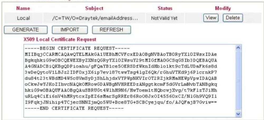 Name Local /C=TW/O=Draytek/emailAddress... Not Valid Yet View Delete GENERATE IMPORT REFRESH X509 Local Certificate Request ----BEGIN CERTIFICATE REQUEST---- MIIBqjCCARMCAQAwQTELMAkGA1UEBhMCVFcxEDAOBgNVBAoTBORyYX10ZWsxIDAe BgkqhkiG9wOBCQEWEXByZXNzQGRyYX10ZWsuY29tMIGfMAOGCSqGSIb3DQEBAQUA A4GNADCBiQKBgQDPioahu/gFQaYB1ce5OERSDfWknIdHblo1kt9cTdLUDaFk6s8d 3wDeQytoV1LBJz2IDFOxjX6ip7ev187twwTsg4lg26Qk/rGhuVTKd9j6PlcrnkP7 du84t23tWBdMD4W5c8VmSyDjShLhjdxVYPWpNKVIrOT2RZjkRMeHEWpVpwIDAQAB oCkwJwYJKoZIhvcNAQkOMRowGDAWBgNVHREEDzANggtkcmF5dGVrLmNvbTANBgkq hkiG9wOBAQUFAAOBgQAU SBRUGt4WlhH9N6/HwToem1tHQbcwjXvg/t7kFlzTJiHh uRLq4CiEi6nV4hMRytcxZpEZ6sMarSgRREr86RoO8JxOI45560xCZ/N1Gh9VQ9I1 I9FqkjJNihip4TCjecSNNZjmQo5WU+Bce8TG+SCBCyejqu/fo/AJQFajB7Gviw== ----END CERTIFICATE REQUEST----