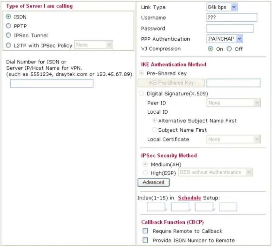 Type of Server I am calling ○ ISDN ○ PPTP ○ IPSec Tunnel ○ L2TP with IPSec Policy None Dial Number for ISDN or Server IP/Host Name for VPN. (such as 5551234, draytek.com or 123.45.67.89) Link Type 64k bps Username ???? Password PPP Authentication PAP/CHAP VJ Compression On Off IKE Authentication Method ○ Pre-Shared Key IKE Pre-Shared Key ○ Digital Signature(X.509) Peer ID None Local ID ○ Alternative Subject Name First ○ Subject Name First Local Certificate None IPSec Security Method ○ Medium(AH) ○ High(ESP) DES without Authentication Advanced Index(1-15) in Schedule Setup: □, □, □, □ Callback Function (CBCP) □ Require Remote to Callback □ Provide ISDN Number to Remote