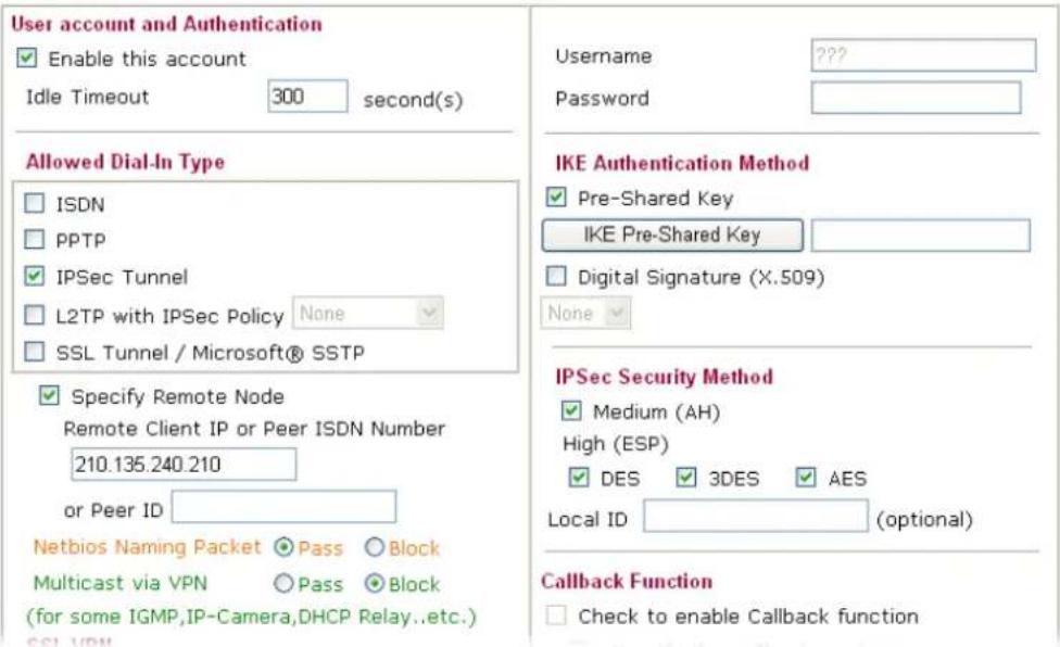 User account and Authentication Enable this account Idle Timeout 300 second(s) Allowed Dial-In Type ISDN PPTP IPSec Tunnel L2TP with IPSec Policy None SSL Tunnel / Microsoft® SSTP Specify Remote Node Remote Client IP or Peer ISDN Number 210.135.240.210 or Peer ID Netbios Naming Packet Pass Block Multicast via VPN Pass Block (for some IGMP,IP-Camera,DHCP Relay..etc.) SSL VDM Username ???? Password IKE Authentication Method Pre-Shared Key IKE Pre-Shared Key Digital Signature (X.509) None IPSec Security Method Medium (AH) High (ESP) DES 3DES AES Local ID (optional) Callback Function Check to enable Callback function