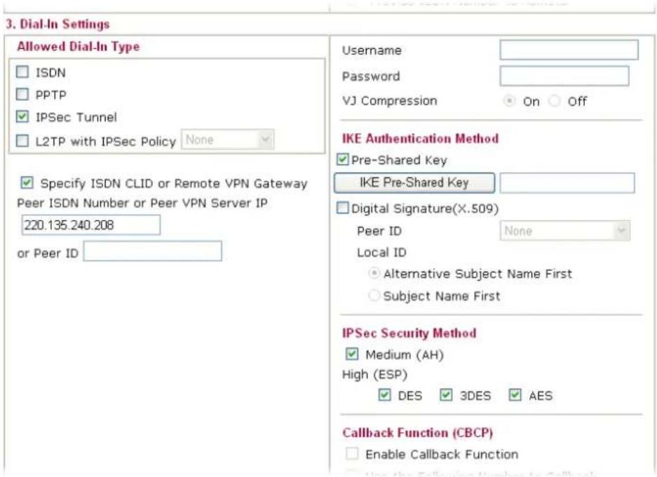 3. Dial-In Settings Allowed Dial-In Type □ ISDN □ PPTP ✓ IPSec Tunnel □ L2TP with IPSec Policy None Specify ISDN CLID or Remote VPN Gateway Peer ISDN Number or Peer VPN Server IP 220.135.240.208 or Peer ID Username Password VJ Compression On Off IKE Authentication Method ✓ Pre-Shared Key IKE Pre-Shared Key Digital Signature(X.509) Peer ID None Local ID ● Alternative Subject Name First ○ Subject Name First IPSec Security Method ✓ Medium (AH) High (ESP) ✓ DES 3DES AES Callback Function (CBCP) □ Enable Callback Function