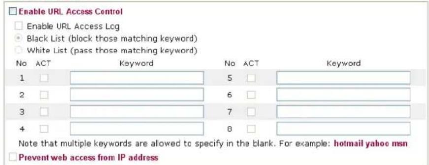 Enable URL Access Control Enable URL Access Log Black List (block those matching keyword) White List (pass those matching keyword) No ACT Keyword No ACT Keyword 1 2 3 4 5 6 7 8 Note that multiple keywords are allowed to specify in the blank. For example: hotmail yahoo msn Prevent web access from IP address