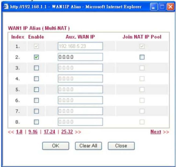 http://192.168.1.1 - WAN1IP Alias - Microsoft Internet Explorer WAN1 IP Alias ( Multi-NAT ) Index Enable Aux. WAN IP Join NAT IP Pool 1. ✓ 192.168.5.23 ✓ 2. ✓ 0.0.0.0 □ 3. □ 0.0.0.0 □ 4. □ 0.0.0.0 □ 5. □ 0.0.0.0 □ 6. □ 0.0.0.0 □ 7. □ 0.0.0.0 □ 8. □ 0.0.0.0 □ << 1-8 | 9-16 | 17-24 | 25-32 >> Next >> OK Clear All Close