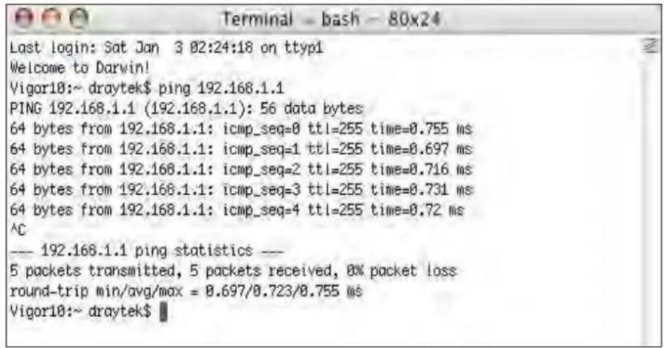 Terminal - bash - 80x24 Last login: Sat Jan 3 02:24:18 on ttyp1 Welcome to Darwin! Vigor10:~ draytek$ ping 192.168.1.1 PING 192.168.1.1 (192.168.1.1): 56 data bytes 64 bytes from 192.168.1.1: icmp_seq=0 ttl=255 time=0.755 ms 64 bytes from 192.168.1.1: icmp_seq=1 ttl=255 time=0.697 ms 64 bytes from 192.168.1.1: icmp_seq=2 ttl=255 time=0.716 ms 64 bytes from 192.168.1.1: icmp_seq=3 ttl=255 time=0.731 ms 64 bytes from 192.168.1.1: icmp_seq=4 ttl=255 time=0.72 ms ^C --- 192.168.1.1 ping statistics --- 5 packets transmitted, 5 packets received, 0% packet loss round-trip min/avg/max = 0.697/0.723/0.755 ms Vigor10:~ draytek$