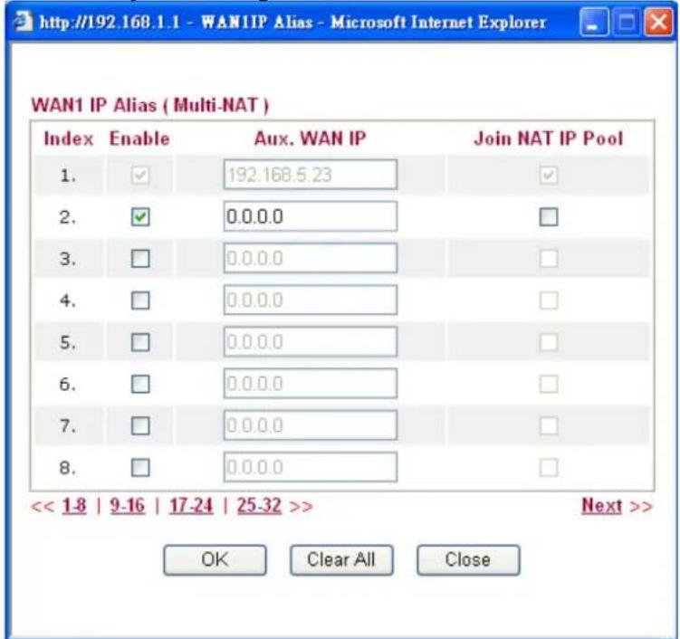 http://192.168.1.1 - WAN1IP Alias - Microsoft Internet Explorer WAN1 IP Alias ( Multi-NAT ) Index Enable Aux. WAN IP Join NAT IP Pool 1. ✓ 192.168.5.23 ✓ 2. ✓ 0.0.0.0 □ 3. □ 0.0.0.0 □ 4. □ 0.0.0.0 □ 5. □ 0.0.0.0 □ 6. □ 0.0.0.0 □ 7. □ 0.0.0.0 □ 8. □ 0.0.0.0 □ << 1-8 | 9-16 | 17-24 | 25-32 >> Next >> OK Clear All Close