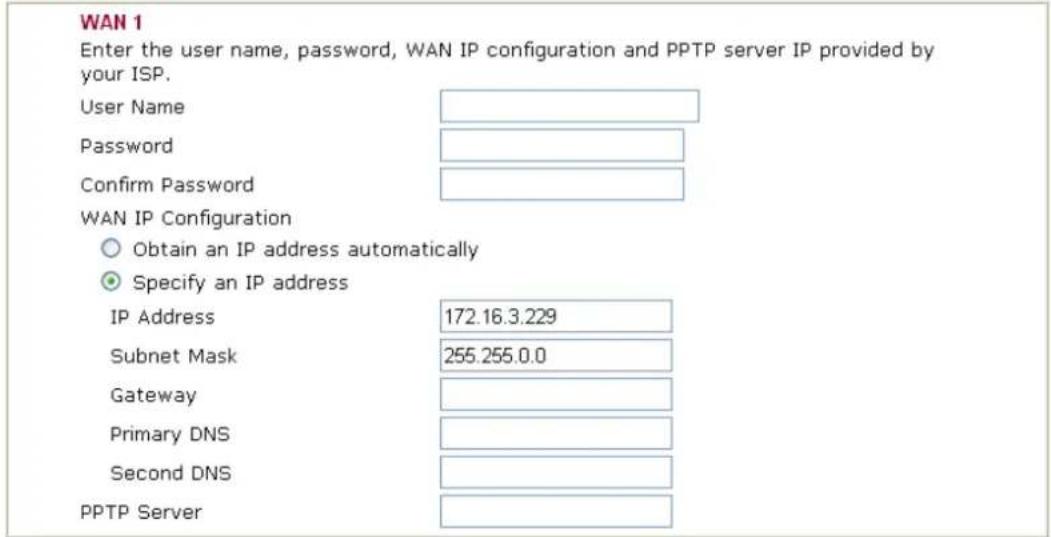 WAN 1 Enter the user name, password, WAN IP configuration and PPTP server IP provided by your ISP. User Name Password Confirm Password WAN IP Configuration Obtain an IP address automatically Specify an IP address IP Address 172.16.3.229 Subnet Mask 255.255.0.0 Gateway Primary DNS Second DNS PPTP Server