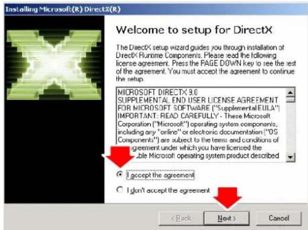 Installing Microsoft(R) DirectX(R) Welcome to setup for DirectX The DirectX setup wizard guides you through installation of DirectX Runtime Components. Please read the following license agreement. Press the PAGE DOWN key to see the rest of the agreement. You must accept the agreement to continue the setup. MICROSOFT DIRECTX 9.0 SUPPLEMENTAL END USER LICENSE AGREEMENT FOR MICROSOFT SOFTWARE ("Supplemental EULA") IMPORTANT: READ CAREFULLY - These Microsoft Corporation ("Microsoft") operating system componentis, including any "online" or electronic documentation ("OS Components") are subject to the terms and conditions of agreement under which you have licensed the able Microsoft operating system product described I accept the agreement I don't accept the agreement < Back Next > Cancel