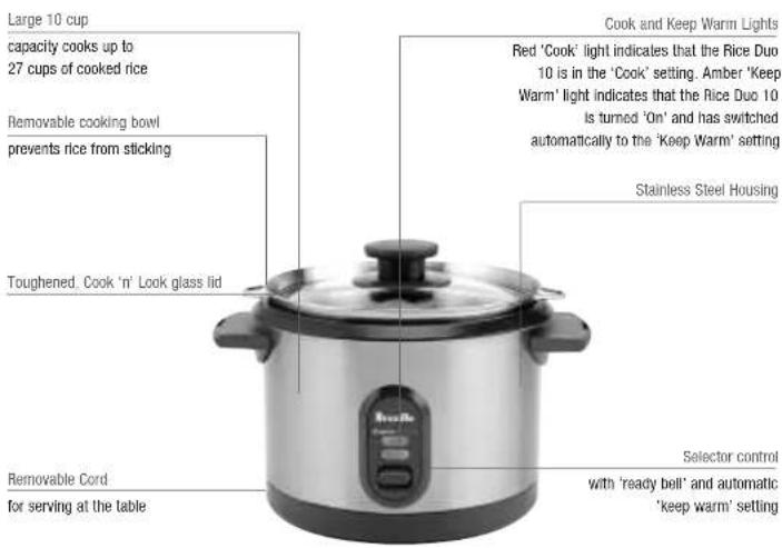 Large 10 cup capacity cooks up to 27 cups of cooked rice Removable cooking bowl prevents rice from sticking Toughened. Cook 'n' Look glass lid Cook and Keep Warm Lights Red 'Cook' light indicates that the Rice Duo 10 is in the 'Cook' setting. Amber 'Keep Warm' light indicates that the Rice Duo 10 is turned 'On' and has switched automatically to the 'Keep Warm' setting Stainless Steel Housing Removable Cord for serving at the table Selector control with 'ready bell' and automatic 'keep warm' setting