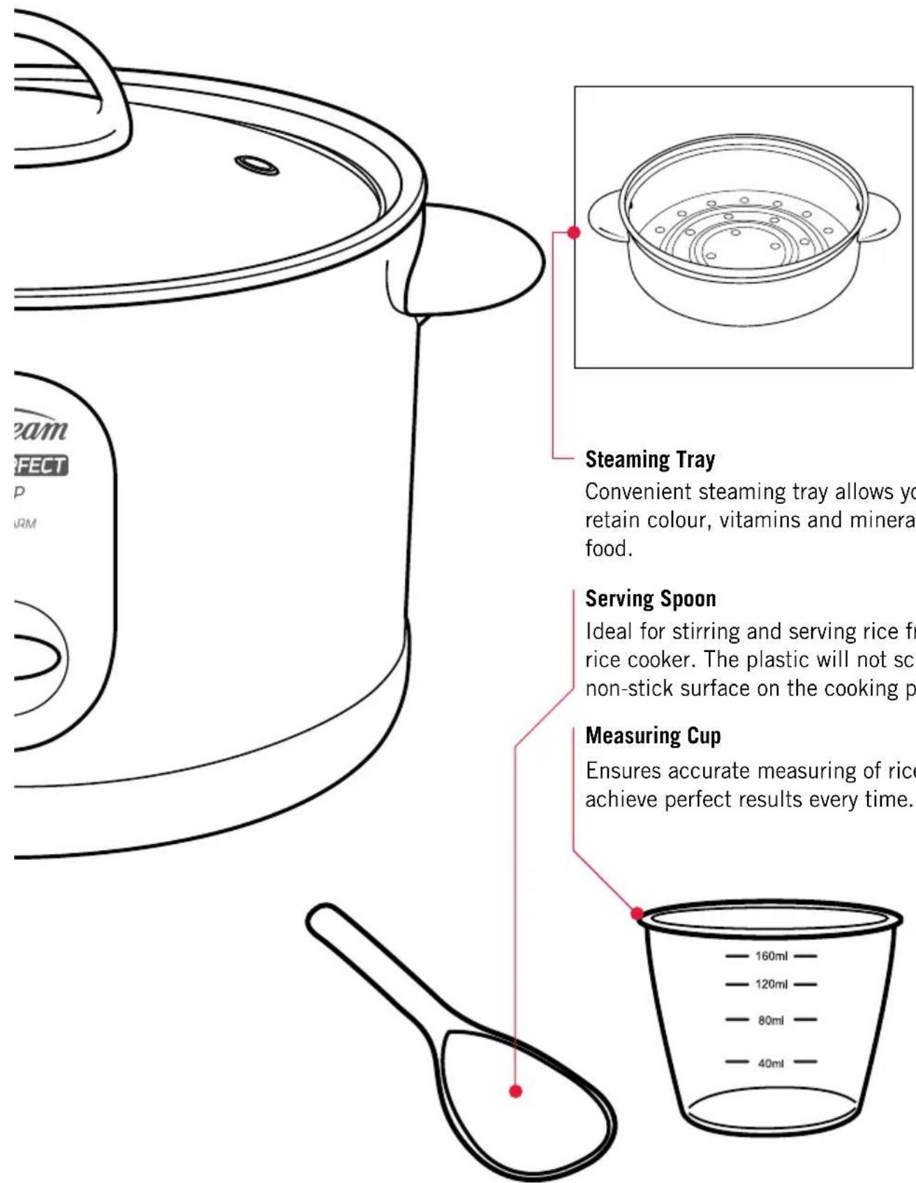 Steam FECT P URM Steaming Tray Convenient steaming tray allows you retain colour, vitamins and minera food. Serving Spoon Ideal for stirring and serving rice fr rice cooker. The plastic will not sc non-stick surface on the cooking p Measuring Cup Ensures accurate measuring of rice achieve perfect results every time.
